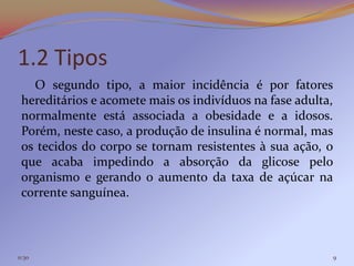 1.2 Tipos
   O segundo tipo, a maior incidência é por fatores
 hereditários e acomete mais os indivíduos na fase adulta,
 normalmente está associada a obesidade e a idosos.
 Porém, neste caso, a produção de insulina é normal, mas
 os tecidos do corpo se tornam resistentes à sua ação, o
 que acaba impedindo a absorção da glicose pelo
 organismo e gerando o aumento da taxa de açúcar na
 corrente sanguínea.



11:30                                                    9
 
