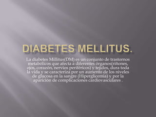 La diabetes Millitus(DM) es un conjunto de trastornos
 metabólicos que afecta a diferentes órganos(riñones,
ojos, corazón, nervios periféricos) y tejidos, dura toda
la vida y se caracteriza por un aumento de los niveles
   de glucosa en la sangre (Hiperglicemia) y por la
    aparición de complicaciones cardiovasculares .
 