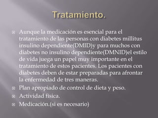    Aunque la medicación es esencial para el
    tratamiento de las personas con diabetes millitus
    insulino dependiente(DMID)y para muchos con
    diabetes no insulino dependiente(DMNID)el estilo
    de vida juega un papel muy importante en el
    tratamiento de estos pacientes. Los pacientes con
    diabetes deben de estar preparadas para afrontar
    la enfermedad de tres maneras.
   Plan apropiado de control de dieta y peso.
   Actividad física.
   Medicación.(si es necesario)
 