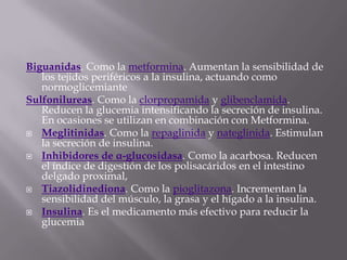Biguanidas. Como la metformina. Aumentan la sensibilidad de
   los tejidos periféricos a la insulina, actuando como
   normoglicemiante
Sulfonilureas. Como la clorpropamida y glibenclamida.
   Reducen la glucemia intensificando la secreción de insulina.
   En ocasiones se utilizan en combinación con Metformina.
 Meglitinidas. Como la repaglinida y nateglinida. Estimulan
   la secreción de insulina.
 Inhibidores de α-glucosidasa. Como la acarbosa. Reducen
   el índice de digestión de los polisacáridos en el intestino
   delgado proximal,
 Tiazolidinediona. Como la pioglitazona. Incrementan la
   sensibilidad del músculo, la grasa y el hígado a la insulina.
 Insulina. Es el medicamento más efectivo para reducir la
   glucemia
 