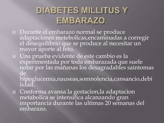    Durante el embarazo normal se produce
    adaptaciones metebolicas,encaminadas a corregir
    el desequilibrio que se produce al necesitar un
    mayor aporte al feto.
   Una prueba evidente de este cambio es la
    experimentada por toda embarazada que suele
    notar por las mañanas los desagradables saintomas
    de
    hipoglucemia,nauseas,somnolencia,cansancio,debi
    lidad.
   Conforma avansa la gestacion,la adaptacion
    metabolica se intensifica alcanzando gran
    importancia durante las ultimas 20 semanas del
    embarazo.
 