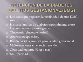    Los datos que sugieren la posibilidad de una DMG
    son:
   Historia familiar de diabetes especialmente entre
    los familiares en primer grado.
   Glucosuria(glucosa en orina)
   Abortos inexplicados.
   Recién nacidos grandes para la edad gestacional.
   Malformaciones en el recién nacido.
   Obesidad materna(90kg o mas).
   Multiparidad.
 