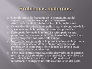    Hipoglucemia. Es frecuente en la primera mitad del
    embarazo, sobre todo en el primer trimestre.
    Afortunadamente el feto tolera bien la hipoglucemia.
   Cetoacidos diabéticas.Es un peligro real y al contrario de lo
    que ocurre con la hipoglicemia es mortal para el feto.
   Retinopatia(lesion de la retina).La retinopatia ya esta
    presenta en muchas mujeres al comienzo de la gestacion y
    puede progresar conforme esta avance.
   Nefropatia(lesion renal).Es la presencia durante la primera
    mitad de la gestacion de la proteinuria(presencia de
    proteina en la orina)persistente de mas de 400mg en 24
    horas,en ausencia de infeccion.
    Tencion alta:otras complicaciones derivadas de la tencion
    renal estos casos requieren una supervicion meticulosa y el
    control de la hipertencion y de la DM realizando
    rapidamente en ingreso hospitalrio e inducion del parto.
 
