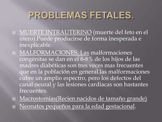    MUERTE INTRAUTERINO (muerte del feto en el
    útero).Puede producirse de forma inesperada e
    inexplicable.
   MALFORMACIONES. Las malformaciones
    congénitas se dan en el 6-8% de los hijos de las
    madres diabéticas son tres veces mas frecuentes
    que en la población en general.las malformaciones
    cubre un amplio espectro, pero los defectos del
    canal neural y las lesiones cardiacas son bastantes
    frecuentes.
   Macrostomias(Recien nacidos de tamaño grande)
   Neonatos pequeños para la edad gestacional.
 
