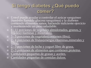    Usted puede ayudar a controlar el azúcar sanguíneo
    (también llamada glucosa sanguínea) y la diabetes
    comiendo alimentos sanos, haciendo suficiente ejercicio
    y manteniendo un peso saludable.
   6 - 11 porciones de vegetales almidonados, granos, y
    fríjoles(vitaminas y minerales).
   3 - 5 porciones de vegetales(contienen fibra).
   2 - 4 porciones de frutas(energia,vitaminas,minerales y
    fibra).
   2 - 3 porciones de leche y yogurt libre de grasa.
   2 - 3 porciones de alimentos que contienen proteína.
   Cantidades pequeñas de grasas y aceites.
   Cantidades pequeñas de comidas dulces.
 