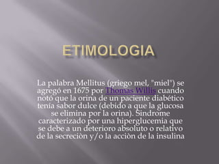 La palabra Mellitus (griego mel, "miel") se
agregó en 1675 por Thomas Willis cuando
notó que la orina de un paciente diabético
tenía sabor dulce (debido a que la glucosa
    se elimina por la orina). Sindrome
caracterizado por una hiperglucemia que
se debe a un deterioro absoluto o relativo
de la secreciòn y/o la acciòn de la insulina
 