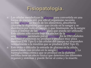    Las células metabolizan la glucosa para convertirla en una
    forma de energía útil; por ello el organismo necesita
    recibir glucosa (a través de los alimentos), absorberla
    (durante la digestión) para que circule en la sangre y se
    distribuya por todo el cuerpo, y que finalmente, de la sangre
    vaya al interior de las células para que pueda ser utilizada.
    Esto último sólo ocurre bajo los efectos de lainsulina,
    una hormona secretada por el páncreas.En la DM (diabetes
    mellitus) el páncreas no produce o produce muy poca
    insulina (DM Tipo I) o las células del cuerpo no responden
    normalmente a la insulina que se produce (DM Tipo II).
   Esto evita o dificulta la entrada de glucosa en la célula,
    aumentando sus niveles en la sangre (hiperglucemia). La
    hiperglucemia crónica que se produce en la diabetes
    mellitus tiene un efecto tóxico que deteriora los diferentes
    órganos y sistemas y puede llevar al coma y la muerte.
 