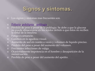    Los signos y síntomas mas frecuentes son.

   Poliuria, polidipsia y polifagia.
   Pérdida de peso a pesar de la polifagia. Se debe a que la glucosa
    no puede almacenarse en los tejidos debido a que éstos no reciben
    la señal de la insulina.
   Fatiga o cansancio.
   Cambios en la agudeza visual.
   Aumento de sed en cuanto a veces y volumen de liquido preciso.
   Perdida del peso a pesar del aumento del volumen.
   Frecuentes infecciones de vejiga.
   Ocasionalmente impotencia en el hombre y desaparición de la
    menstruación.
   Perdida de peso a pesar del aumento del apetito.
 