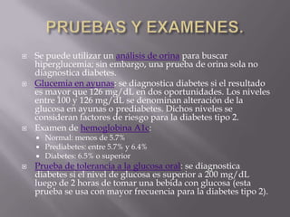   Se puede utilizar un análisis de orina para buscar
    hiperglucemia; sin embargo, una prueba de orina sola no
    diagnostica diabetes.
   Glucemia en ayunas: se diagnostica diabetes si el resultado
    es mayor que 126 mg/dL en dos oportunidades. Los niveles
    entre 100 y 126 mg/dL se denominan alteración de la
    glucosa en ayunas o prediabetes. Dichos niveles se
    consideran factores de riesgo para la diabetes tipo 2.
   Examen de hemoglobina A1c:
       Normal: menos de 5.7%
       Prediabetes: entre 5.7% y 6.4%
       Diabetes: 6.5% o superior
   Prueba de tolerancia a la glucosa oral: se diagnostica
    diabetes si el nivel de glucosa es superior a 200 mg/dL
    luego de 2 horas de tomar una bebida con glucosa (esta
    prueba se usa con mayor frecuencia para la diabetes tipo 2).
 