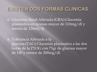    Glucemia Basal Alterada:(GBA):Glucemia
    plasmatica en ayunas mayor de 110mg/dl y
    menor de 126ml/dl.

   Tolerancia Alterada a la
    glucosa:(TAG):Glucemia plasmatica a las dos
    horas de la PTOG con 75gr de glucosa mayor
    de 140 y menor de 200mg/dl.
 