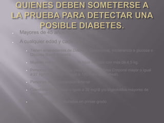 Mayores de 45 años (cada 3 años)
A cualquier edad y cada año si:
     Tienen antecedentes de Diabetes Gestacional, Intolerancia a glucosa o
      Glucosa Basal Alterada.
     Mujeres con antecedentes de hijos nacidos con más de 4,5 kg.

     Personas con exceso de peso (Indice de Masa Corporal mayor o igual
      a 27 kg/m2 o mayor o igual a 120% del peso ideal).
     Personas con Hipertensión Arterial.
     Colesterol HDL menor o igual a 35 mg/dl y/o triglicéridos mayores de
      250 mg/dl).
     Historia familiar de diabetes en primer grado.
 