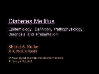 Diabetes Mellitus
Epidemiology, Definition, Pathophysiology,
Diagnosis and Presentation


Sharat S. Kolke
MD, DNB, MNAMS
 Asian Heart Institute and Research Center
 Fauziya Hospital


                                              1
 