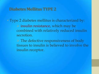Diabetes Mellitus TYPE 2

• Type 2 diabetes mellitus is characterized by:
      insulin resistance, which may be
     combined with relatively reduced insulin
     secretion.
      The defective responsiveness of body
     tissues to insulin is believed to involve the
     insulin receptor.
 