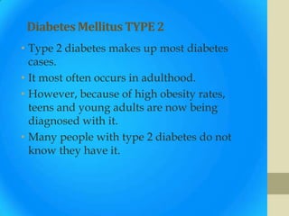 Diabetes Mellitus TYPE 2
• Type 2 diabetes makes up most diabetes
  cases.
• It most often occurs in adulthood.
• However, because of high obesity rates,
  teens and young adults are now being
  diagnosed with it.
• Many people with type 2 diabetes do not
  know they have it.
 