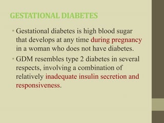 GESTATIONAL DIABETES
• Gestational diabetes is high blood sugar
  that develops at any time during pregnancy
  in a woman who does not have diabetes.
• GDM resembles type 2 diabetes in several
  respects, involving a combination of
  relatively inadequate insulin secretion and
  responsiveness.
 