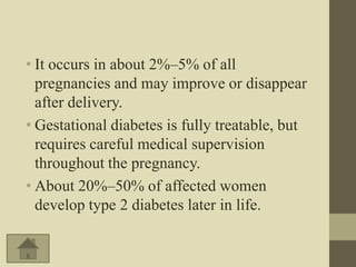 • It occurs in about 2%–5% of all
  pregnancies and may improve or disappear
  after delivery.
• Gestational diabetes is fully treatable, but
  requires careful medical supervision
  throughout the pregnancy.
• About 20%–50% of affected women
  develop type 2 diabetes later in life.
 