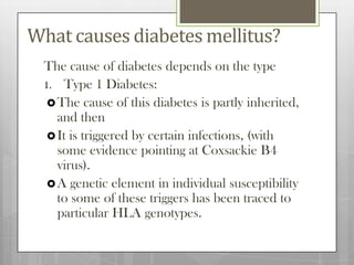 What causes diabetes mellitus?
 The cause of diabetes depends on the type
 1. Type 1 Diabetes:
   The cause of this diabetes is partly inherited,
    and then
   It is triggered by certain infections, (with
    some evidence pointing at Coxsackie B4
    virus).
   A genetic element in individual susceptibility
    to some of these triggers has been traced to
    particular HLA genotypes.
 