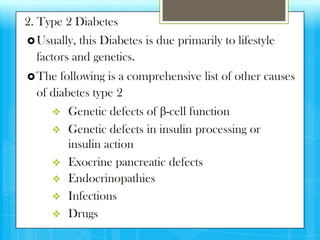 2. Type 2 Diabetes
 Usually, this Diabetes is due primarily to lifestyle
  factors and genetics.
 The  following is a comprehensive list of other causes
  of diabetes type 2
        Genetic defects of β-cell function
        Genetic defects in insulin processing or
         insulin action
        Exocrine pancreatic defects
        Endocrinopathies
        Infections
        Drugs
 