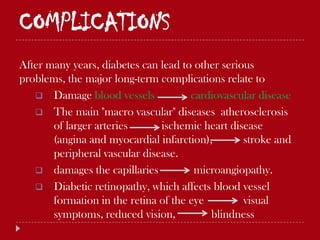 COMPLICATIONS
After many years, diabetes can lead to other serious
problems, the major long-term complications relate to
    Damage blood vessels             cardiovascular disease
    The main "macro vascular" diseases atherosclerosis
       of larger arteries      ischemic heart disease
       (angina and myocardial infarction),        stroke and
       peripheral vascular disease.
    damages the capillaries           microangiopathy.
    Diabetic retinopathy, which affects blood vessel
       formation in the retina of the eye         visual
       symptoms, reduced vision,          blindness
 