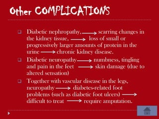 Other COMPLICATIONS
    Diabetic nephropathy,           scarring changes in
     the kidney tissue,          loss of small or
     progressively larger amounts of protein in the
     urine          chronic kidney disease.
    Diabetic neuropathy           numbness, tingling
     and pain in the feet           skin damage (due to
     altered sensation)
    Together with vascular disease in the legs,
     neuropathy           diabetes-related foot
     problems (such as diabetic foot ulcers)
     difficult to treat        require amputation.
 