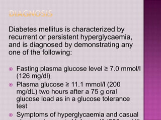 Diabetes mellitus is characterized by
recurrent or persistent hyperglycaemia,
and is diagnosed by demonstrating any
one of the following:

   Fasting plasma glucose level ≥ 7.0 mmol/l
    (126 mg/dl)
   Plasma glucose ≥ 11.1 mmol/l (200
    mg/dL) two hours after a 75 g oral
    glucose load as in a glucose tolerance
    test
   Symptoms of hyperglycaemia and casual
 