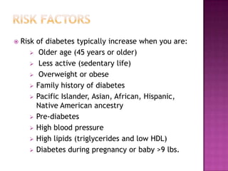    Risk of diabetes typically increase when you are:
        Older age (45 years or older)
        Less active (sedentary life)
        Overweight or obese
        Family history of diabetes
        Pacific Islander, Asian, African, Hispanic,
         Native American ancestry
        Pre-diabetes
        High blood pressure
        High lipids (triglycerides and low HDL)
        Diabetes during pregnancy or baby >9 lbs.
 