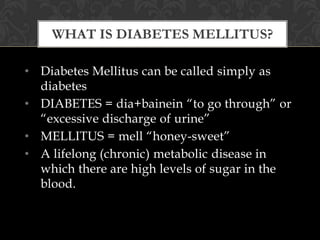 WHAT IS DIABETES MELLITUS?

• Diabetes Mellitus can be called simply as
  diabetes
• DIABETES = dia+bainein “to go through” or
  “excessive discharge of urine”
• MELLITUS = mell “honey-sweet”
• A lifelong (chronic) metabolic disease in
  which there are high levels of sugar in the
  blood.
 