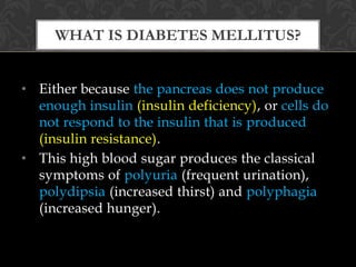 WHAT IS DIABETES MELLITUS?


• Either because the pancreas does not produce
  enough insulin (insulin deficiency), or cells do
  not respond to the insulin that is produced
  (insulin resistance).
• This high blood sugar produces the classical
  symptoms of polyuria (frequent urination),
  polydipsia (increased thirst) and polyphagia
  (increased hunger).
 