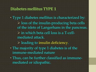 Diabetes mellitus TYPE 1
• Type 1 diabetes mellitus is characterized by:
     loss of the insulin-producing beta cells
    of the islets of Langerhans in the pancreas.
     in which beta cell loss is a T-cell-
    mediated attack.
     leading to insulin deficiency.
• The majority of type 1 diabetes is of the
  immune-mediated nature
• Thus, can be further classified as immune-
  mediated or idiopathic.
 