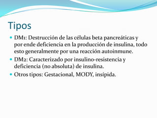 Tipos
 DM1: Destrucción de las células beta pancreáticas y
por ende deficiencia en la producción de insulina, todo
esto generalmente por una reacción autoinmune.
 DM2: Caracterizado por insulino-resistencia y
deficiencia (no absoluta) de insulina.
 Otros tipos: Gestacional, MODY, insípida.
 