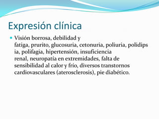 Expresión clínica
 Visión borrosa, debilidad y
fatiga, prurito, glucosuria, cetonuria, poliuria, polidips
ia, polifagia, hipertensión, insuficiencia
renal, neuropatía en extremidades, falta de
sensibilidad al calor y frío, diversos transtornos
cardiovasculares (aterosclerosis), pie diabético.
 
