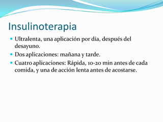 Insulinoterapia
 Ultralenta, una aplicación por día, después del
desayuno.
 Dos aplicaciones: mañana y tarde.
 Cuatro aplicaciones: Rápida, 10-20 min antes de cada
comida, y una de acción lenta antes de acostarse.
 