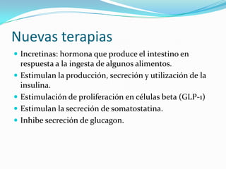 Nuevas terapias
 Incretinas: hormona que produce el intestino en
respuesta a la ingesta de algunos alimentos.
 Estimulan la producción, secreción y utilización de la
insulina.
 Estimulación de proliferación en células beta (GLP-1)
 Estimulan la secreción de somatostatina.
 Inhibe secreción de glucagon.
 