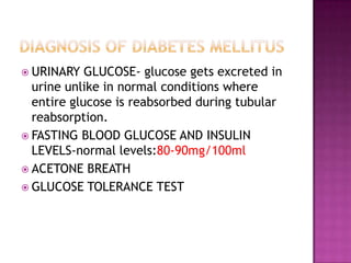  URINARY GLUCOSE- glucose gets excreted in
urine unlike in normal conditions where
entire glucose is reabsorbed during tubular
reabsorption.
 FASTING BLOOD GLUCOSE AND INSULIN
LEVELS-normal levels:80-90mg/100ml
 ACETONE BREATH
 GLUCOSE TOLERANCE TEST
 