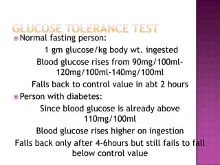  Normal fasting person:
1 gm glucose/kg body wt. ingested
Blood glucose rises from 90mg/100ml-
120mg/100ml-140mg/100ml
Falls back to control value in abt 2 hours
 Person with diabetes:
Since blood glucose is already above
110mg/100ml
Blood glucose rises higher on ingestion
Falls back only after 4-6hours but still fails to fall
below control value
 