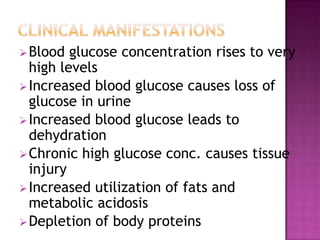Blood glucose concentration rises to very
high levels
Increased blood glucose causes loss of
glucose in urine
Increased blood glucose leads to
dehydration
Chronic high glucose conc. causes tissue
injury
Increased utilization of fats and
metabolic acidosis
Depletion of body proteins
 