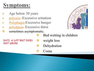 

Age below 30 years
polyuria -Excessive urination
Polyphagia-Excessive hunger
polydipsia- Excessive thirst



sometimes asymptomatic.





EATS A LOT BUT DOES
NOT GROW






Bed wetting in children
weight loss
Dehydration
Coma

 