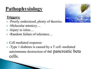 Triggers:
 -Poorly understood, plenty of theories.
 -Molecular mimicry…
 -Injury to islets…
 -Random failure of tolerance…



Cell mediated response:
-Type 1 diabetes is caused by a T cell–mediated
autoimmune destruction of the pancreatic beta

cells.

 