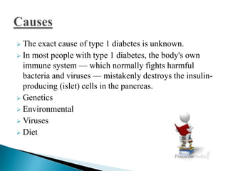 The exact cause of type 1 diabetes is unknown.
 In most people with type 1 diabetes, the body's own
immune system — which normally fights harmful
bacteria and viruses — mistakenly destroys the insulinproducing (islet) cells in the pancreas.
 Genetics
 Environmental
 Viruses
 Diet


 