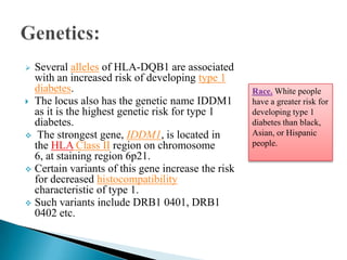 Several alleles of HLA-DQB1 are associated
with an increased risk of developing type 1
diabetes.
 The locus also has the genetic name IDDM1
as it is the highest genetic risk for type 1
diabetes.
 The strongest gene, IDDM1, is located in
the HLA Class II region on chromosome
6, at staining region 6p21.
 Certain variants of this gene increase the risk
for decreased histocompatibility
characteristic of type 1.
 Such variants include DRB1 0401, DRB1
0402 etc.


Race. White people
have a greater risk for
developing type 1
diabetes than black,
Asian, or Hispanic
people.

 
