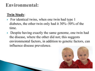 Twin Study:
 For identical twins, when one twin had type 1
diabetes, the other twin only had it 30%–50% of the
time.
 Despite having exactly the same genome, one twin had
the disease, where the other did not; this suggests
environmental factors, in addition to genetic factors, can
influence disease prevalence.

 