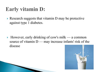 

Research suggests that vitamin D may be protective
against type 1 diabetes.



However, early drinking of cow's milk — a common
source of vitamin D — may increase infants' risk of the
disease

 