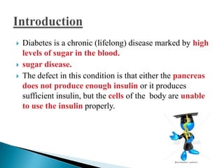 




Diabetes is a chronic (lifelong) disease marked by high
levels of sugar in the blood.
sugar disease.
The defect in this condition is that either the pancreas
does not produce enough insulin or it produces
sufficient insulin, but the cells of the body are unable
to use the insulin properly.

 