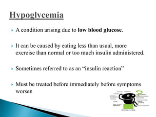 

A condition arising due to low blood glucose.



It can be caused by eating less than usual, more
exercise than normal or too much insulin administered.



Sometimes referred to as an ―insulin reaction‖



Must be treated before immediately before symptoms
worsen

 