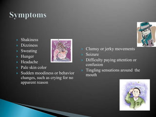 








Shakiness
Dizziness
Sweating
Hunger
Headache
Pale skin color
Sudden moodiness or behavior
changes, such as crying for no
apparent reason






Clumsy or jerky movements
Seizure
Difficulty paying attention or
confusion
Tingling sensations around the
mouth

 
