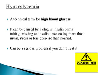 

A technical term for high blood glucose.



It can be caused by a clog in insulin pump
tubing, missing an insulin dose, eating more than
usual, stress or less exercise than normal.



Can be a serious problem if you don’t treat it

 