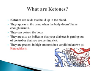 







Ketones are acids that build up in the blood.
They appear in the urine when the body doesn’t have
enough insulin.
They can poison the body.
They are also an indicator that your diabetes is getting out
of control or that you are getting sick.
They are present in high amounts in a condition known as:
Ketoacidosis.

 