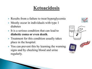 Ketoacidosis









Results from a failure to treat hyperglycemia
Mostly occur in individuals with type 1
diabetes
It is a serious condition that can lead to
diabetic coma or even death.
Treatment for this condition usually takes
place in the hospital.
You can prevent this by learning the warning
signs and by checking blood and urine
regularly.

 