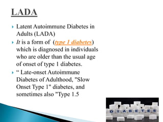 





Latent Autoimmune Diabetes in
Adults (LADA)
It is a form of (type 1 diabetes)
which is diagnosed in individuals
who are older than the usual age
of onset of type 1 diabetes.
― Late-onset Autoimmune
Diabetes of Adulthood, "Slow
Onset Type 1" diabetes, and
sometimes also "Type 1.5

 