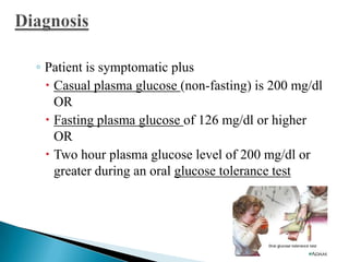 ◦ Patient is symptomatic plus
 Casual plasma glucose (non-fasting) is 200 mg/dl
OR
 Fasting plasma glucose of 126 mg/dl or higher
OR
 Two hour plasma glucose level of 200 mg/dl or
greater during an oral glucose tolerance test

 